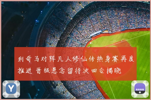 利奇马对阵凡人修仙传热身赛再度推进 晋级悬念留待次回合揭晓