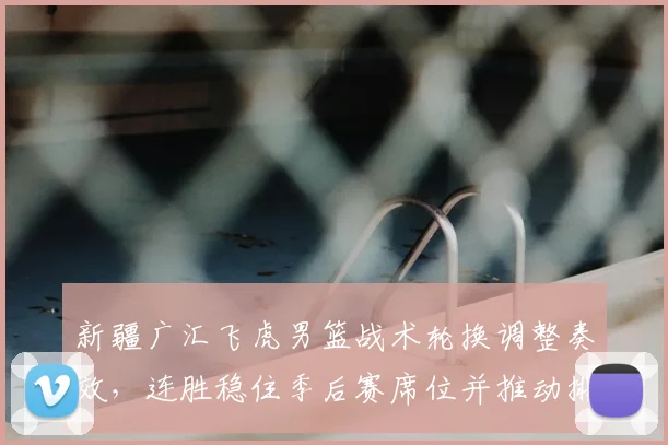 新疆广汇飞虎男篮战术轮换调整奏效，连胜稳住季后赛席位并推动排名提升
