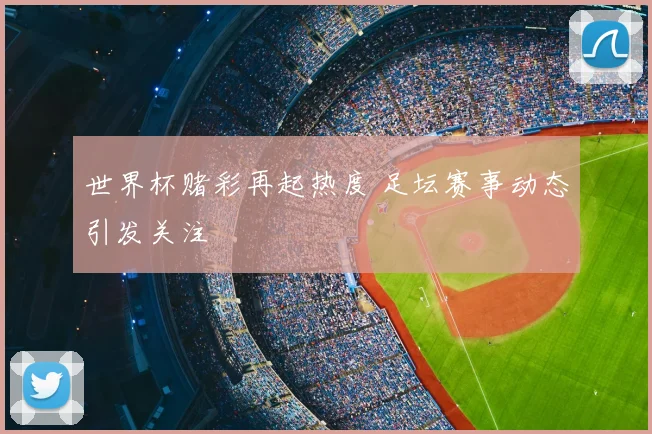 世界杯赌彩再起热度 足坛赛事动态引发关注