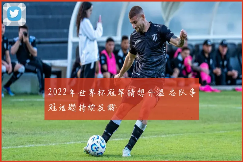 2022年世界杯冠军猜想升温 各队争冠话题持续发酵