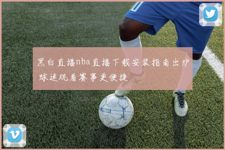 黑白直播nba直播下载安装指南出炉 球迷观看赛事更便捷