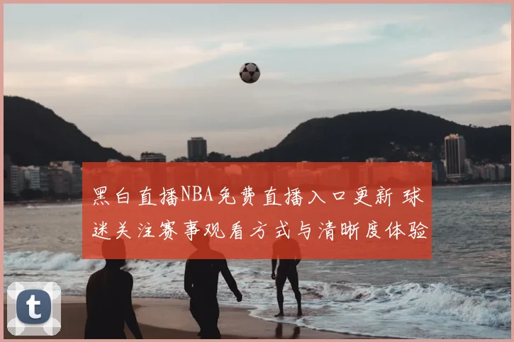 黑白直播NBA免费直播入口更新 球迷关注赛事观看方式与清晰度体验
