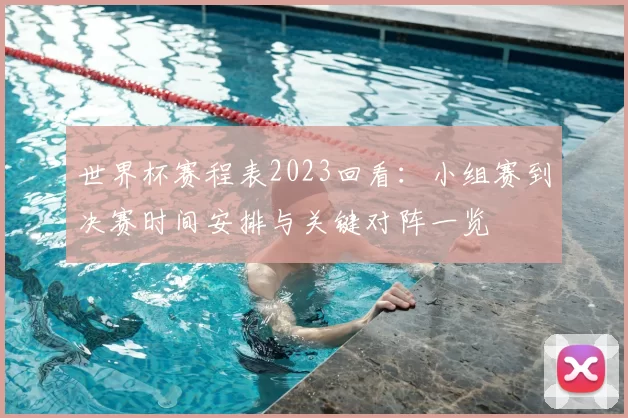 世界杯赛程表2023回看：小组赛到决赛时间安排与关键对阵一览