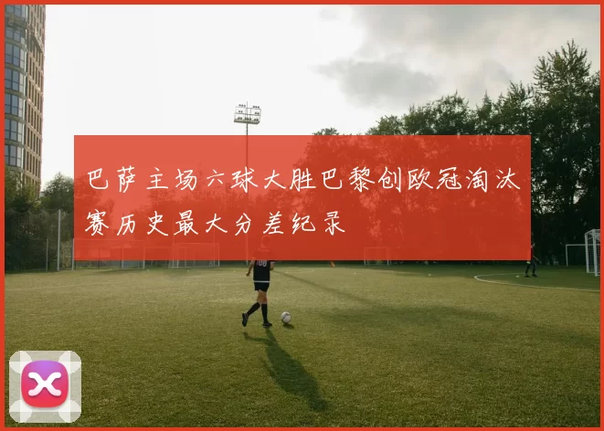 巴萨主场六球大胜巴黎创欧冠淘汰赛历史最大分差纪录