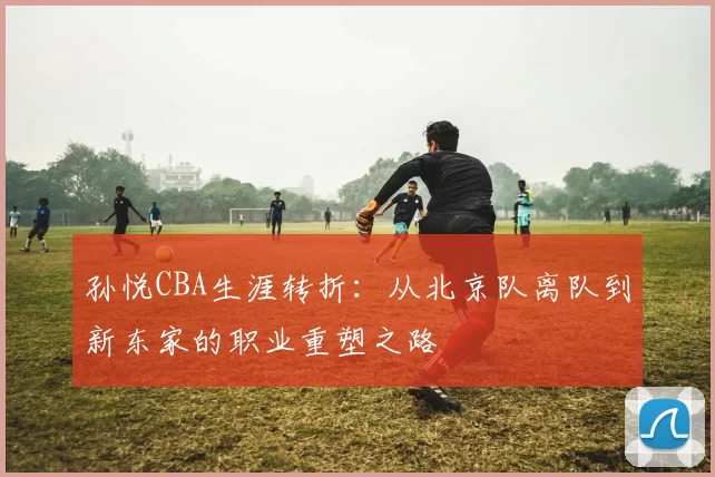 孙悦CBA生涯转折：从北京队离队到新东家的职业重塑之路