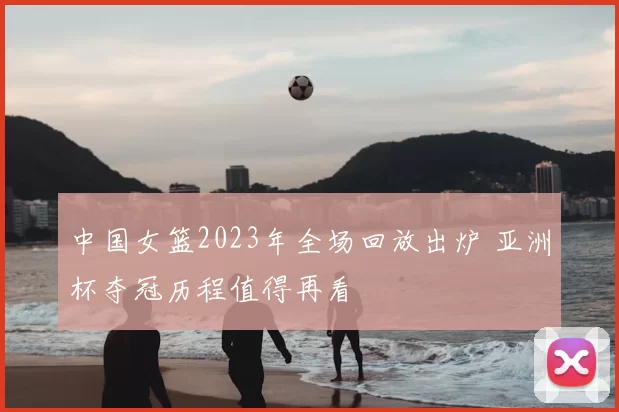 中国女篮2023年全场回放出炉 亚洲杯夺冠历程值得再看