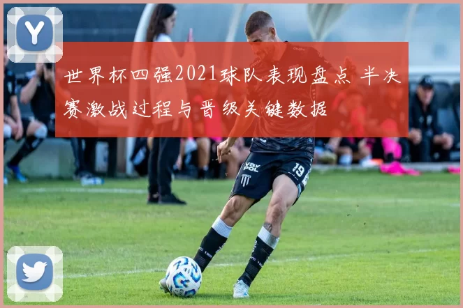 世界杯四强2021球队表现盘点 半决赛激战过程与晋级关键数据