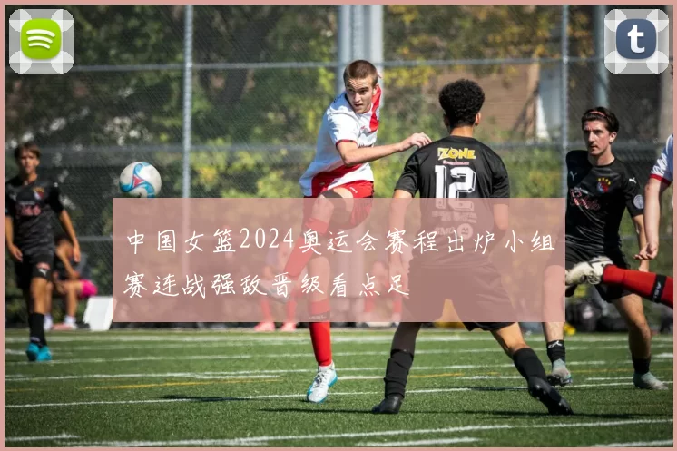 中国女篮2024奥运会赛程出炉小组赛连战强敌晋级看点足