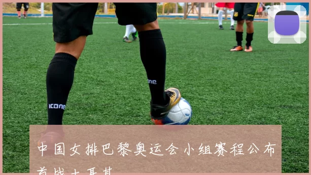 中国女排巴黎奥运会小组赛程公布首战土耳其