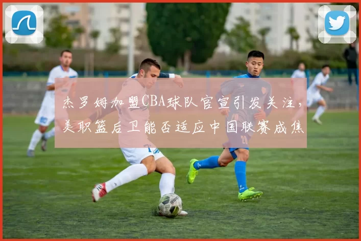 杰罗姆加盟CBA球队官宣引发关注，美职篮后卫能否适应中国联赛成焦点