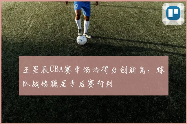 王星辰CBA赛季场均得分创新高,球队战绩稳居季后赛行列