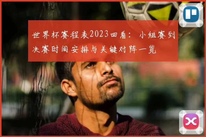 世界杯赛程表2023回看：小组赛到决赛时间安排与关键对阵一览