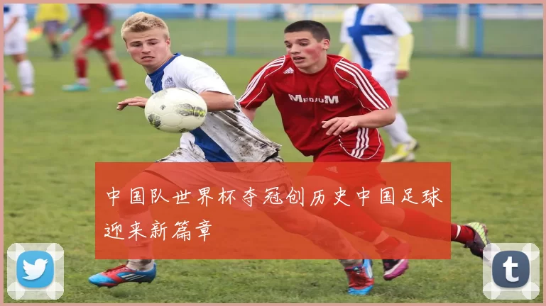 中国队世界杯夺冠创历史中国足球迎来新篇章