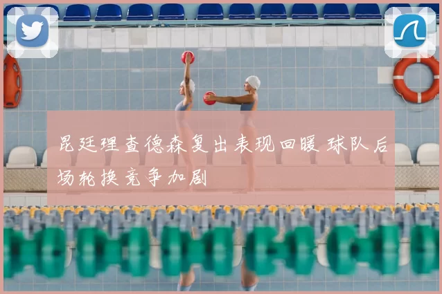 昆廷理查德森复出表现回暖 球队后场轮换竞争加剧