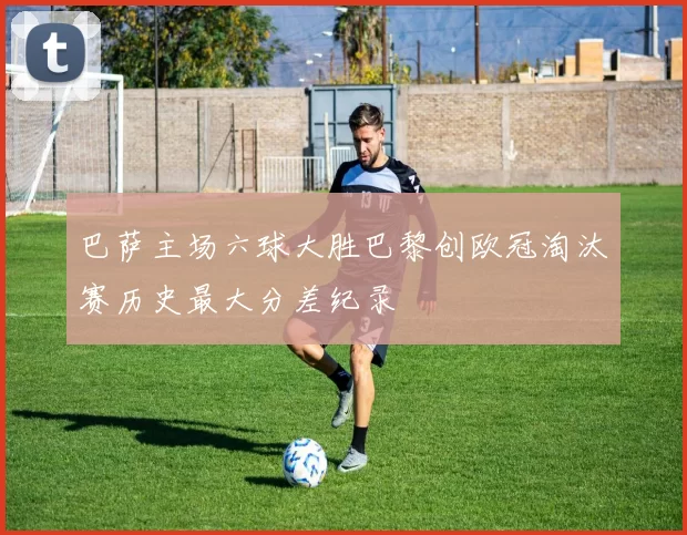 巴萨主场六球大胜巴黎创欧冠淘汰赛历史最大分差纪录