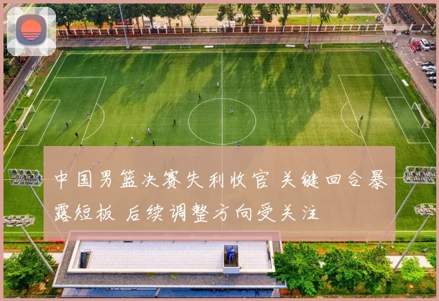 中国男篮决赛失利收官 关键回合暴露短板 后续调整方向受关注