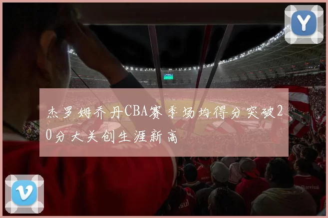 杰罗姆乔丹CBA赛季场均得分突破20分大关创生涯新高