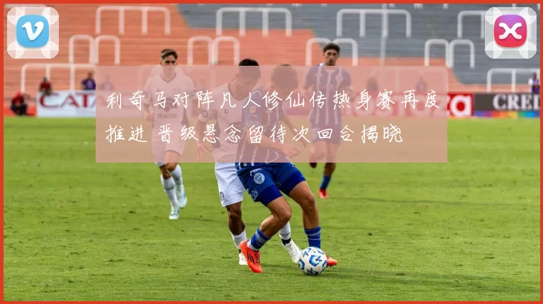利奇马对阵凡人修仙传热身赛再度推进 晋级悬念留待次回合揭晓
