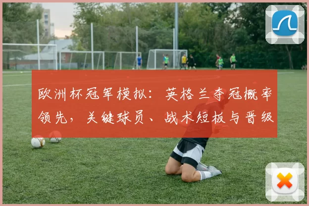 欧洲杯冠军模拟：英格兰夺冠概率领先，关键球员、战术短板与晋级路径分析