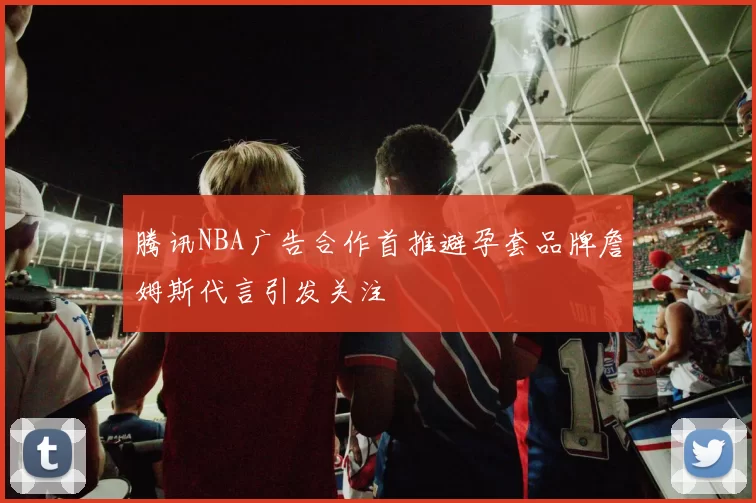 腾讯NBA广告合作首推避孕套品牌詹姆斯代言引发关注
