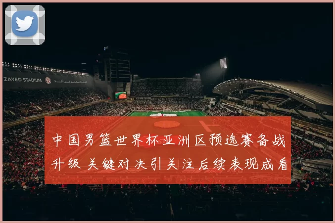 中国男篮世界杯亚洲区预选赛备战升级 关键对决引关注后续表现成看点