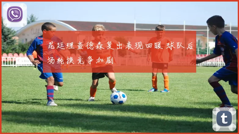 昆廷理查德森复出表现回暖 球队后场轮换竞争加剧