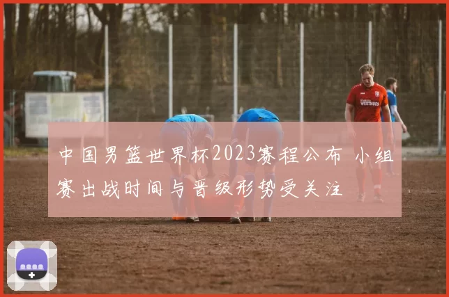 中国男篮世界杯2023赛程公布 小组赛出战时间与晋级形势受关注