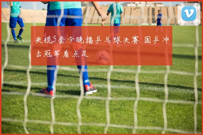 央视5套今晚播乒乓球决赛 国乒冲击冠军看点足