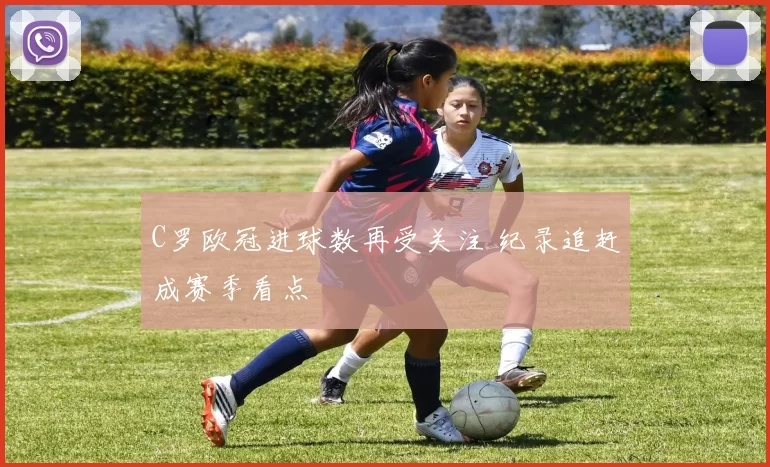 C罗欧冠进球数再受关注 纪录追赶成赛季看点