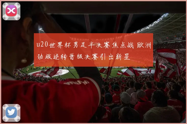 u20世界杯男足半决赛焦点战 欧洲劲旅逆转晋级决赛引出新星