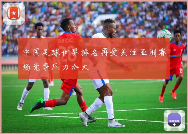 中国足球世界排名再受关注亚洲赛场竞争压力加大