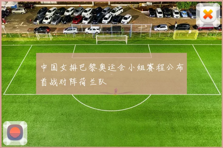 中国女排巴黎奥运会小组赛程公布首战对阵荷兰队