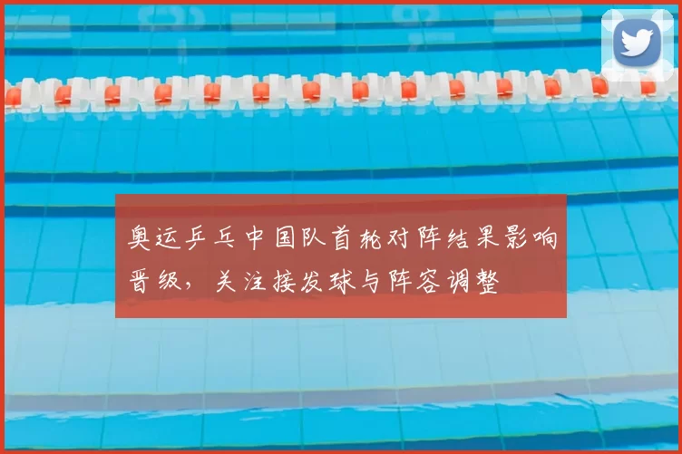 奥运乒乓中国队首轮对阵结果影响晋级,关注接发球与阵容调整