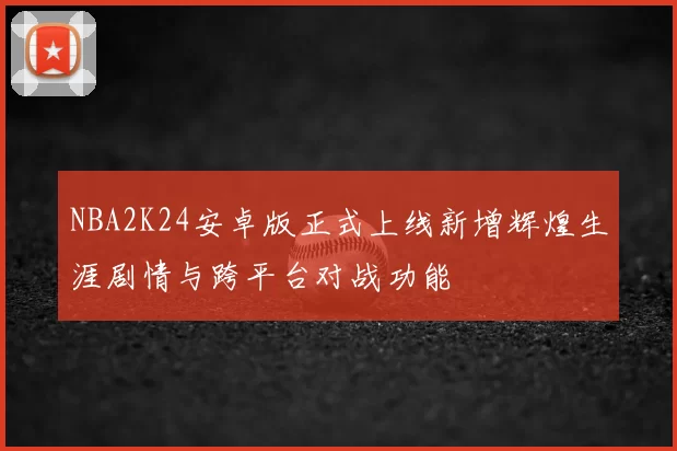 NBA2K24安卓版正式上线新增辉煌生涯剧情与跨平台对战功能