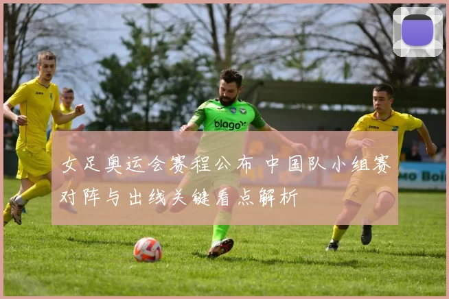 女足奥运会赛程公布 中国队小组赛对阵与出线关键看点解析