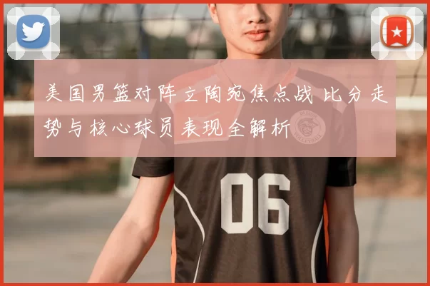 美国男篮对阵立陶宛焦点战 比分走势与核心球员表现全解析