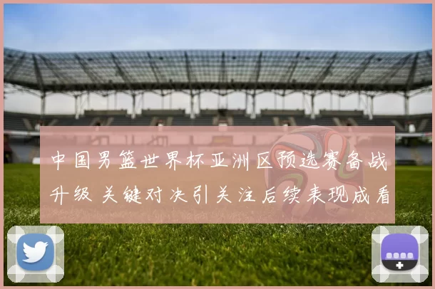 中国男篮世界杯亚洲区预选赛备战升级 关键对决引关注后续表现成看点