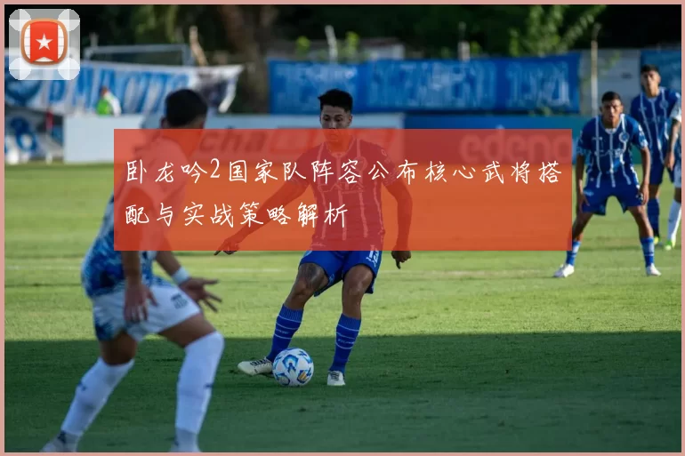 卧龙吟2国家队阵容公布核心武将搭配与实战策略解析