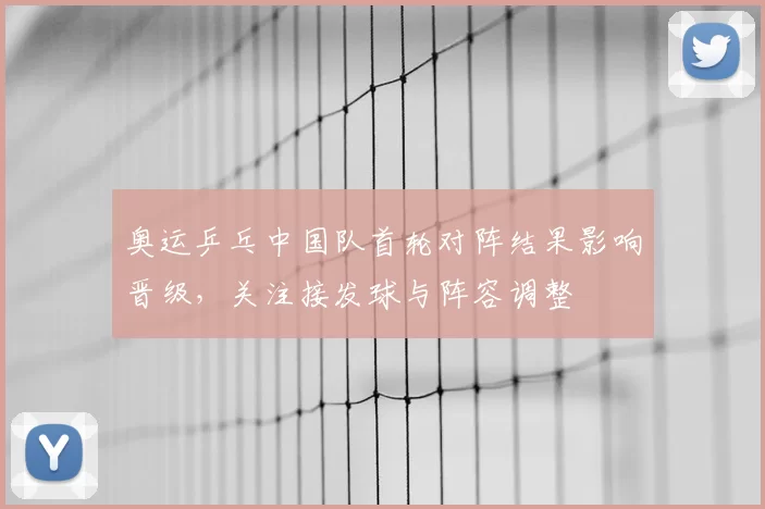 奥运乒乓中国队首轮对阵结果影响晋级，关注接发球与阵容调整