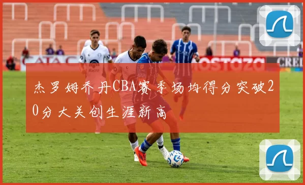 杰罗姆乔丹CBA赛季场均得分突破20分大关创生涯新高