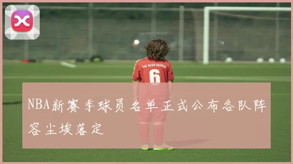 NBA新赛季球员名单正式公布各队阵容尘埃落定