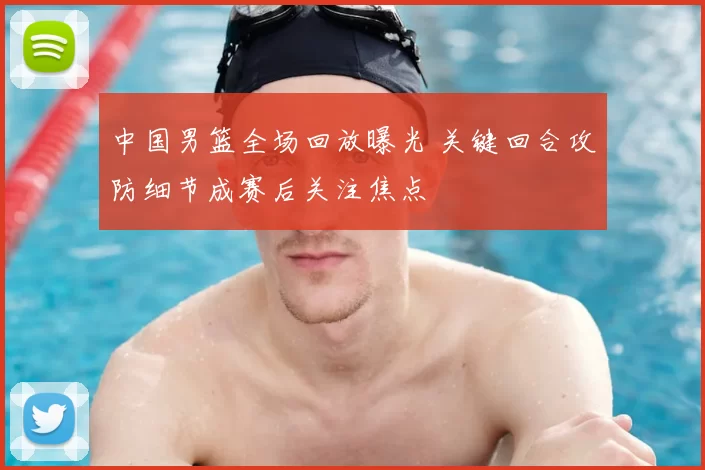 中国男篮全场回放曝光 关键回合攻防细节成赛后关注焦点