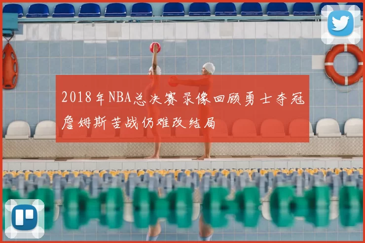 2018年NBA总决赛录像回顾勇士夺冠詹姆斯苦战仍难改结局