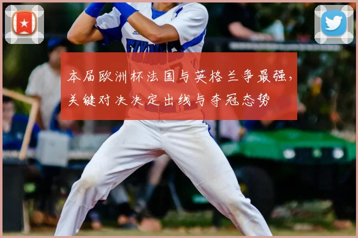 本届欧洲杯法国与英格兰争最强,关键对决决定出线与夺冠态势