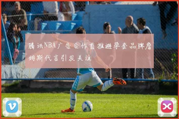 腾讯NBA广告合作首推避孕套品牌詹姆斯代言引发关注